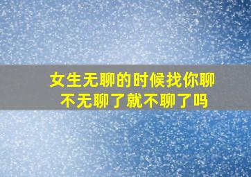 女生无聊的时候找你聊 不无聊了就不聊了吗